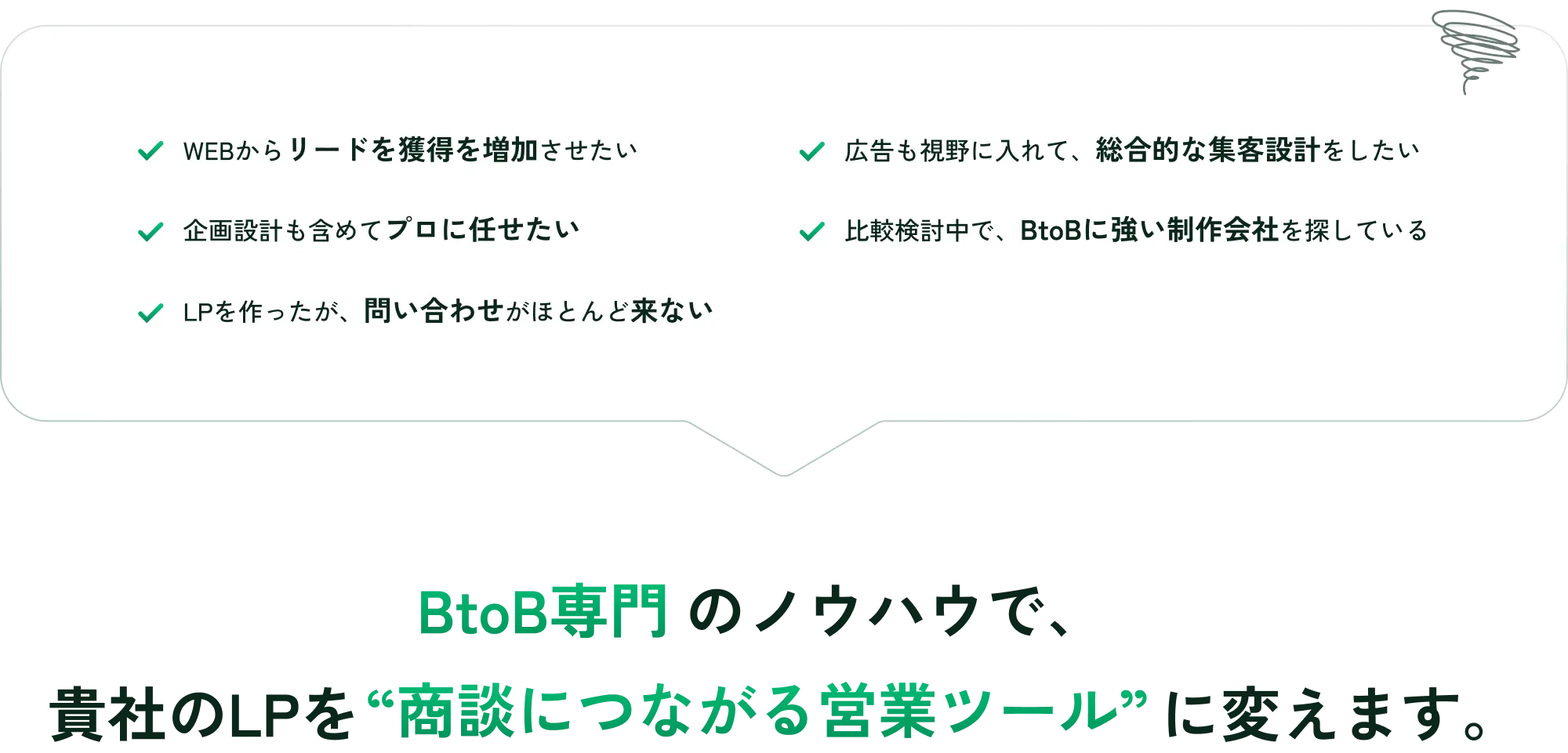 WEBからリードを獲得を増加させたい,広告も視野に入れて、総合的な集客設計をしたい,企画設計も含めてプロに任せたい,比較検討中で、BtoBに強い制作会社を探している,LPを作ったが、問い合わせがほとんど来ない...BtoB専門のノウハウで貴社のLPを商談につながる営業ツールに変えます。